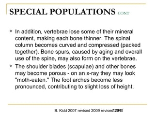 B. Kidd 2007 revised 2009 revised 20101294
SPECIAL POPULATIONS CONT
 In addition, vertebrae lose some of their mineral
content, making each bone thinner. The spinal
column becomes curved and compressed (packed
together). Bone spurs, caused by aging and overall
use of the spine, may also form on the vertebrae.
 The shoulder blades (scapulae) and other bones
may become porous - on an x-ray they may look
"moth-eaten." The foot arches become less
pronounced, contributing to slight loss of height.
 