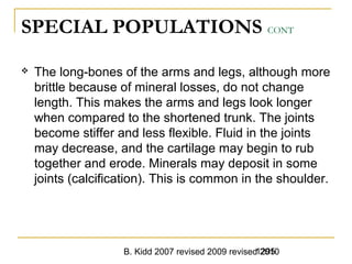 B. Kidd 2007 revised 2009 revised 20101295
SPECIAL POPULATIONS CONT
 The long-bones of the arms and legs, although more
brittle because of mineral losses, do not change
length. This makes the arms and legs look longer
when compared to the shortened trunk. The joints
become stiffer and less flexible. Fluid in the joints
may decrease, and the cartilage may begin to rub
together and erode. Minerals may deposit in some
joints (calcification). This is common in the shoulder.
 