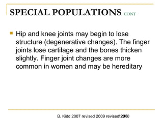 B. Kidd 2007 revised 2009 revised 20101296
SPECIAL POPULATIONS CONT
 Hip and knee joints may begin to lose
structure (degenerative changes). The finger
joints lose cartilage and the bones thicken
slightly. Finger joint changes are more
common in women and may be hereditary
 