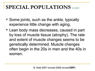 B. Kidd 2007 revised 2009 revised 20101297
SPECIAL POPULATIONS CONT
 Some joints, such as the ankle, typically
experience little change with aging.
 Lean body mass decreases, caused in part
by loss of muscle tissue (atrophy). The rate
and extent of muscle changes seems to be
genetically determined. Muscle changes
often begin in the 20s in men and the 40s in
women.
 