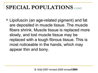B. Kidd 2007 revised 2009 revised 20101298
SPECIAL POPULATIONS CONT
 Lipofuscin (an age-related pigment) and fat
are deposited in muscle tissue. The muscle
fibers shrink. Muscle tissue is replaced more
slowly, and lost muscle tissue may be
replaced with a tough fibrous tissue. This is
most noticeable in the hands, which may
appear thin and bony.
 
