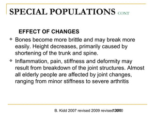 B. Kidd 2007 revised 2009 revised 20101300
SPECIAL POPULATIONS CONT
EFFECT OF CHANGES
 Bones become more brittle and may break more
easily. Height decreases, primarily caused by
shortening of the trunk and spine.
 Inflammation, pain, stiffness and deformity may
result from breakdown of the joint structures. Almost
all elderly people are affected by joint changes,
ranging from minor stiffness to severe arthritis
 
