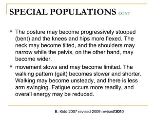 B. Kidd 2007 revised 2009 revised 20101301
SPECIAL POPULATIONS CONT
 The posture may become progressively stooped
(bent) and the knees and hips more flexed. The
neck may become tilted, and the shoulders may
narrow while the pelvis, on the other hand, may
become wider.
 movement slows and may become limited. The
walking pattern (gait) becomes slower and shorter.
Walking may become unsteady, and there is less
arm swinging. Fatigue occurs more readily, and
overall energy may be reduced.
 