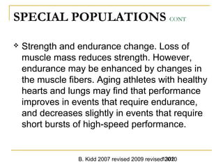 B. Kidd 2007 revised 2009 revised 20101302
SPECIAL POPULATIONS CONT
 Strength and endurance change. Loss of
muscle mass reduces strength. However,
endurance may be enhanced by changes in
the muscle fibers. Aging athletes with healthy
hearts and lungs may find that performance
improves in events that require endurance,
and decreases slightly in events that require
short bursts of high-speed performance.
 