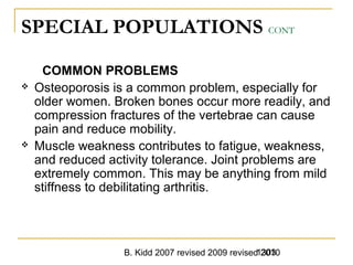 B. Kidd 2007 revised 2009 revised 20101303
SPECIAL POPULATIONS CONT
COMMON PROBLEMS
 Osteoporosis is a common problem, especially for
older women. Broken bones occur more readily, and
compression fractures of the vertebrae can cause
pain and reduce mobility.
 Muscle weakness contributes to fatigue, weakness,
and reduced activity tolerance. Joint problems are
extremely common. This may be anything from mild
stiffness to debilitating arthritis.
 