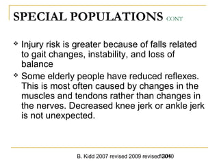 B. Kidd 2007 revised 2009 revised 20101304
SPECIAL POPULATIONS CONT
 Injury risk is greater because of falls related
to gait changes, instability, and loss of
balance
 Some elderly people have reduced reflexes.
This is most often caused by changes in the
muscles and tendons rather than changes in
the nerves. Decreased knee jerk or ankle jerk
is not unexpected.
 