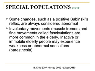 B. Kidd 2007 revised 2009 revised 20101305
SPECIAL POPULATIONS CONT
 Some changes, such as a positive Babinski’s
reflex, are always considered abnormal
 Involuntary movements (muscle tremors and
fine movements called fasciculations are
more common in the elderly. Inactive or
immobile elderly people may experience
weakness or abnormal sensations
(paresthesia).
 