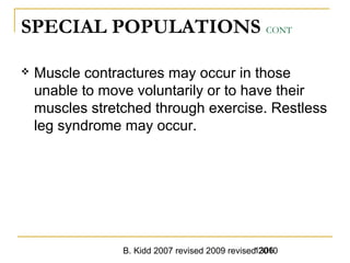 B. Kidd 2007 revised 2009 revised 20101306
SPECIAL POPULATIONS CONT
 Muscle contractures may occur in those
unable to move voluntarily or to have their
muscles stretched through exercise. Restless
leg syndrome may occur.
 