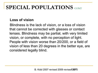 B. Kidd 2007 revised 2009 revised 20101307
SPECIAL POPULATIONS CONT
Loss of vision
Blindness is the lack of vision, or a loss of vision
that cannot be corrected with glasses or contact
lenses. Blindness may be partial, with very limited
vision, or complete, with no perception of light.
People with vision worse than 20/200, or a field of
vision of less than 20 degrees in the better eye, are
considered legally blind.
 