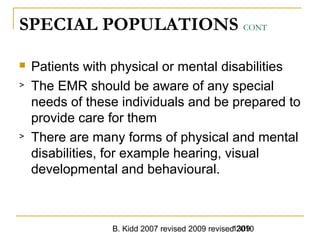B. Kidd 2007 revised 2009 revised 20101309
SPECIAL POPULATIONS CONT
 Patients with physical or mental disabilities
> The EMR should be aware of any special
needs of these individuals and be prepared to
provide care for them
> There are many forms of physical and mental
disabilities, for example hearing, visual
developmental and behavioural.
 