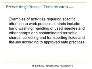 B. Kidd 2007 revised 2009 revised 2010131
Preventing Disease Transmission cont
Examples of activities requiring specific
attention to work practice controls include:
hand washing, handling of used needles and
other sharps and contaminated reusable
sharps, collecting and transporting fluids and
tissues according to approved safe practices.
 