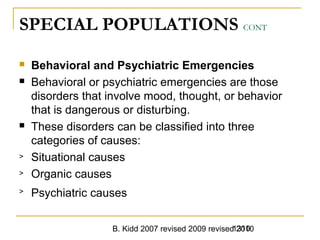 B. Kidd 2007 revised 2009 revised 20101310
SPECIAL POPULATIONS CONT
 Behavioral and Psychiatric Emergencies
 Behavioral or psychiatric emergencies are those
disorders that involve mood, thought, or behavior
that is dangerous or disturbing.
 These disorders can be classified into three
categories of causes:
> Situational causes
> Organic causes
> Psychiatric causes
 