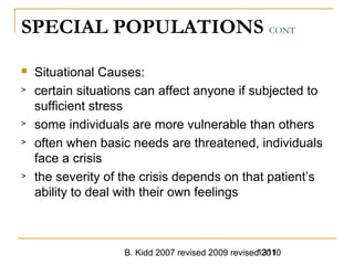 B. Kidd 2007 revised 2009 revised 20101311
SPECIAL POPULATIONS CONT
 Situational Causes:
> certain situations can affect anyone if subjected to
sufficient stress
> some individuals are more vulnerable than others
> often when basic needs are threatened, individuals
face a crisis
> the severity of the crisis depends on that patient’s
ability to deal with their own feelings
 