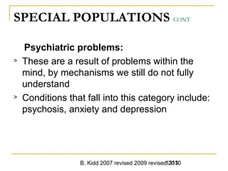 B. Kidd 2007 revised 2009 revised 20101313
SPECIAL POPULATIONS CONT
Psychiatric problems:
> These are a result of problems within the
mind, by mechanisms we still do not fully
understand
> Conditions that fall into this category include:
psychosis, anxiety and depression
 