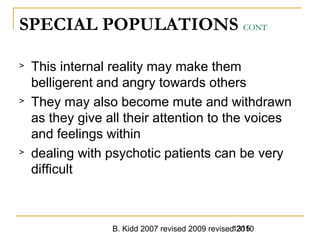 B. Kidd 2007 revised 2009 revised 20101315
SPECIAL POPULATIONS CONT
> This internal reality may make them
belligerent and angry towards others
> They may also become mute and withdrawn
as they give all their attention to the voices
and feelings within
> dealing with psychotic patients can be very
difficult
 