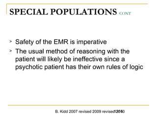 B. Kidd 2007 revised 2009 revised 20101316
SPECIAL POPULATIONS CONT
> Safety of the EMR is imperative
> The usual method of reasoning with the
patient will likely be ineffective since a
psychotic patient has their own rules of logic
 