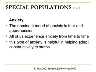 B. Kidd 2007 revised 2009 revised 20101317
SPECIAL POPULATIONS CONT
Anxiety
> The dominant mood of anxiety is fear and
apprehension
> All of us experience anxiety from time to time
> this type of anxiety is helpful in helping adapt
constructively to stress
 