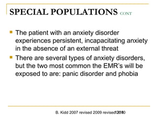 B. Kidd 2007 revised 2009 revised 20101318
SPECIAL POPULATIONS CONT
 The patient with an anxiety disorder
experiences persistent, incapacitating anxiety
in the absence of an external threat
 There are several types of anxiety disorders,
but the two most common the EMR’s will be
exposed to are: panic disorder and phobia
 