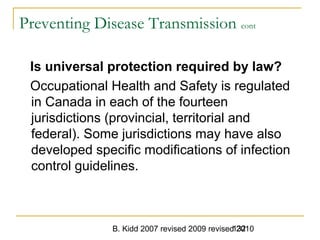 B. Kidd 2007 revised 2009 revised 2010132
Preventing Disease Transmission cont
Is universal protection required by law?
Occupational Health and Safety is regulated
in Canada in each of the fourteen
jurisdictions (provincial, territorial and
federal). Some jurisdictions may have also
developed specific modifications of infection
control guidelines.
 