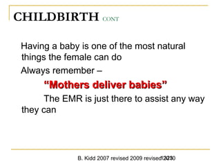 B. Kidd 2007 revised 2009 revised 20101323
CHILDBIRTH CONT
Having a baby is one of the most natural
things the female can do
Always remember –
““Mothers deliver babies”Mothers deliver babies”
The EMR is just there to assist any way
they can
 