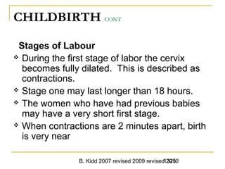 B. Kidd 2007 revised 2009 revised 20101325
CHILDBIRTH CONT
Stages of Labour
 During the first stage of labor the cervix
becomes fully dilated. This is described as
contractions.
 Stage one may last longer than 18 hours.
 The women who have had previous babies
may have a very short first stage.
 When contractions are 2 minutes apart, birth
is very near
 