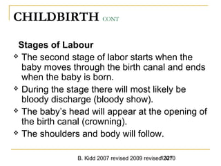B. Kidd 2007 revised 2009 revised 20101327
CHILDBIRTH CONT
Stages of Labour
 The second stage of labor starts when the
baby moves through the birth canal and ends
when the baby is born.
 During the stage there will most likely be
bloody discharge (bloody show).
 The baby’s head will appear at the opening of
the birth canal (crowning).
 The shoulders and body will follow.
 