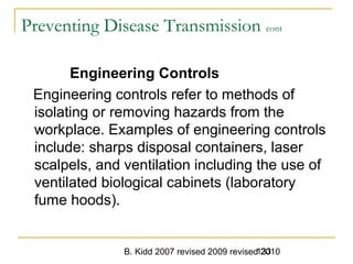 B. Kidd 2007 revised 2009 revised 2010133
Preventing Disease Transmission cont
Engineering Controls
Engineering controls refer to methods of
isolating or removing hazards from the
workplace. Examples of engineering controls
include: sharps disposal containers, laser
scalpels, and ventilation including the use of
ventilated biological cabinets (laboratory
fume hoods).
 