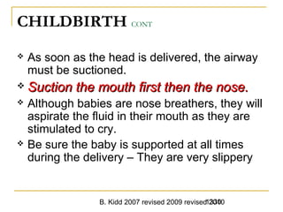B. Kidd 2007 revised 2009 revised 20101330
CHILDBIRTH CONT
 As soon as the head is delivered, the airway
must be suctioned.
 Suction the mouth first then the nose.Suction the mouth first then the nose.
 Although babies are nose breathers, they will
aspirate the fluid in their mouth as they are
stimulated to cry.
 Be sure the baby is supported at all times
during the delivery – They are very slippery
 
