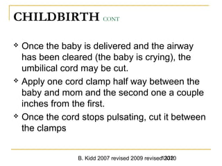 B. Kidd 2007 revised 2009 revised 20101332
CHILDBIRTH CONT
 Once the baby is delivered and the airway
has been cleared (the baby is crying), the
umbilical cord may be cut.
 Apply one cord clamp half way between the
baby and mom and the second one a couple
inches from the first.
 Once the cord stops pulsating, cut it between
the clamps
 