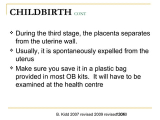 B. Kidd 2007 revised 2009 revised 20101336
CHILDBIRTH CONT
 During the third stage, the placenta separates
from the uterine wall.
 Usually, it is spontaneously expelled from the
uterus
 Make sure you save it in a plastic bag
provided in most OB kits. It will have to be
examined at the health centre
 