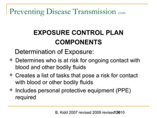 B. Kidd 2007 revised 2009 revised 2010134
Preventing Disease Transmission cont
EXPOSURE CONTROL PLAN
COMPONENTS
Determination of Exposure:
 Determines who is at risk for ongoing contact with
blood and other bodily fluids
 Creates a list of tasks that pose a risk for contact
with blood or other bodily fluids
 Includes personal protective equipment (PPE)
required
 