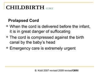 B. Kidd 2007 revised 2009 revised 20101340
CHILDBIRTH CONT
Prolapsed Cord
 When the cord is delivered before the infant,
it is in great danger of suffocating
 The cord is compressed against the birth
canal by the baby’s head
 Emergency care is extremely urgent
 