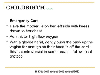 B. Kidd 2007 revised 2009 revised 20101342
CHILDBIRTH CONT
Emergency Care
 Have the mother lie on her left side with knees
drawn to her chest
 Administer high-flow oxygen
 With a gloved hand, gently push the baby up the
vagina far enough so their head is off the cord –
this is controversial in some areas – follow local
protocol
 