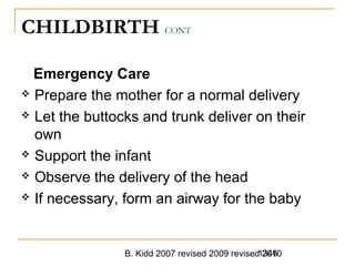 B. Kidd 2007 revised 2009 revised 20101346
CHILDBIRTH CONT
Emergency Care
 Prepare the mother for a normal delivery
 Let the buttocks and trunk deliver on their
own
 Support the infant
 Observe the delivery of the head
 If necessary, form an airway for the baby
 