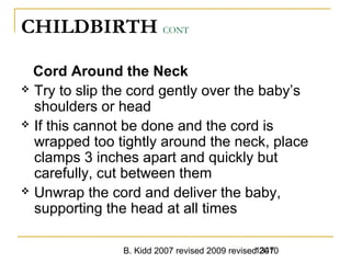 B. Kidd 2007 revised 2009 revised 20101347
CHILDBIRTH CONT
Cord Around the Neck
 Try to slip the cord gently over the baby’s
shoulders or head
 If this cannot be done and the cord is
wrapped too tightly around the neck, place
clamps 3 inches apart and quickly but
carefully, cut between them
 Unwrap the cord and deliver the baby,
supporting the head at all times
 