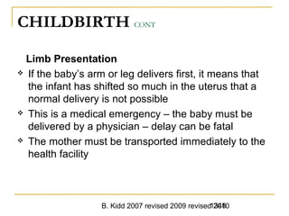 B. Kidd 2007 revised 2009 revised 20101348
CHILDBIRTH CONT
Limb Presentation
 If the baby’s arm or leg delivers first, it means that
the infant has shifted so much in the uterus that a
normal delivery is not possible
 This is a medical emergency – the baby must be
delivered by a physician – delay can be fatal
 The mother must be transported immediately to the
health facility
 