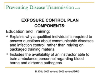 B. Kidd 2007 revised 2009 revised 2010135
Preventing Disease Transmission cont
EXPOSURE CONTROL PLAN
COMPONENTS:
Education and Training:
 Explains why a qualified individual is required to
answer questions about communicable diseases
and infection control, rather than relying on
packaged training material
 Includes the availability of an instructor able to
train ambulance personnel regarding blood
borne and airborne pathogens
 
