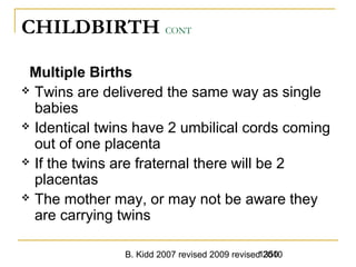 B. Kidd 2007 revised 2009 revised 20101350
CHILDBIRTH CONT
Multiple Births
 Twins are delivered the same way as single
babies
 Identical twins have 2 umbilical cords coming
out of one placenta
 If the twins are fraternal there will be 2
placentas
 The mother may, or may not be aware they
are carrying twins
 