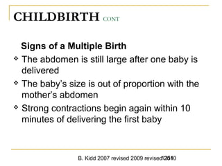 B. Kidd 2007 revised 2009 revised 20101351
CHILDBIRTH CONT
Signs of a Multiple Birth
 The abdomen is still large after one baby is
delivered
 The baby’s size is out of proportion with the
mother’s abdomen
 Strong contractions begin again within 10
minutes of delivering the first baby
 