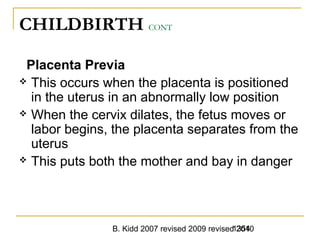 B. Kidd 2007 revised 2009 revised 20101354
CHILDBIRTH CONT
Placenta Previa
 This occurs when the placenta is positioned
in the uterus in an abnormally low position
 When the cervix dilates, the fetus moves or
labor begins, the placenta separates from the
uterus
 This puts both the mother and bay in danger
 