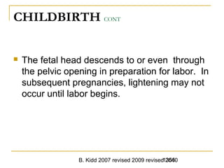 B. Kidd 2007 revised 2009 revised 20101356
CHILDBIRTH CONT
 The fetal head descends to or even through
the pelvic opening in preparation for labor. In
subsequent pregnancies, lightening may not
occur until labor begins.
 