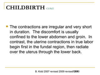 B. Kidd 2007 revised 2009 revised 20101358
CHILDBIRTH CONT
 The contractions are irregular and very short
in duration. The discomfort is usually
confined to the lower abdomen and groin. In
contrast, the uterine contractions in true labor
begin first in the fundal region, then radiate
over the uterus through the lower back.
 