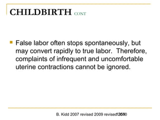 B. Kidd 2007 revised 2009 revised 20101359
CHILDBIRTH CONT
 False labor often stops spontaneously, but
may convert rapidly to true labor. Therefore,
complaints of infrequent and uncomfortable
uterine contractions cannot be ignored.
 