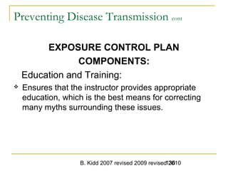 B. Kidd 2007 revised 2009 revised 2010136
Preventing Disease Transmission cont
EXPOSURE CONTROL PLAN
COMPONENTS:
Education and Training:
 Ensures that the instructor provides appropriate
education, which is the best means for correcting
many myths surrounding these issues.
 
