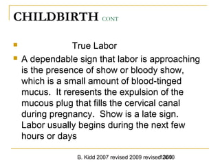 B. Kidd 2007 revised 2009 revised 20101360
CHILDBIRTH CONT
 True Labor
 A dependable sign that labor is approaching
is the presence of show or bloody show,
which is a small amount of blood-tinged
mucus. It reresents the expulsion of the
mucous plug that fills the cervical canal
during pregnancy. Show is a late sign.
Labor usually begins during the next few
hours or days
 