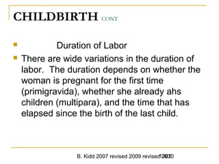 B. Kidd 2007 revised 2009 revised 20101362
CHILDBIRTH CONT
 Duration of Labor
 There are wide variations in the duration of
labor. The duration depends on whether the
woman is pregnant for the first time
(primigravida), whether she already ahs
children (multipara), and the time that has
elapsed since the birth of the last child.
 