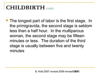 B. Kidd 2007 revised 2009 revised 20101363
CHILDBIRTH CONT
 The longest part of labor is the first stage. In
the primigravida, the second stage is seldom
less than a half hour. In the multiparous
woman, the second stage may be fifteen
minutes or less. The duration of the third
stage is usually between five and twenty
minutes
 