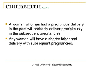 B. Kidd 2007 revised 2009 revised 20101365
CHILDBIRTH CONT
 A woman who has had a precipitous delivery
in the past will probably deliver precipitously
in the subsequent pregnancies.
 Any woman will have a shorter labor and
delivery with subsequent pregnancies.
 