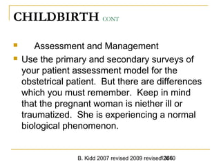 B. Kidd 2007 revised 2009 revised 20101366
CHILDBIRTH CONT
 Assessment and Management
 Use the primary and secondary surveys of
your patient assessment model for the
obstetrical patient. But there are differences
which you must remember. Keep in mind
that the pregnant woman is niether ill or
traumatized. She is experiencing a normal
biological phenomenon.
 