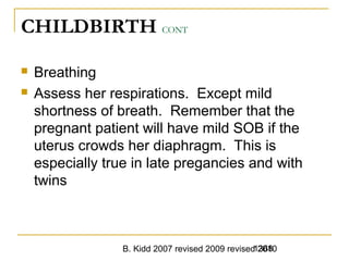 B. Kidd 2007 revised 2009 revised 20101368
CHILDBIRTH CONT
 Breathing
 Assess her respirations. Except mild
shortness of breath. Remember that the
pregnant patient will have mild SOB if the
uterus crowds her diaphragm. This is
especially true in late pregancies and with
twins
 